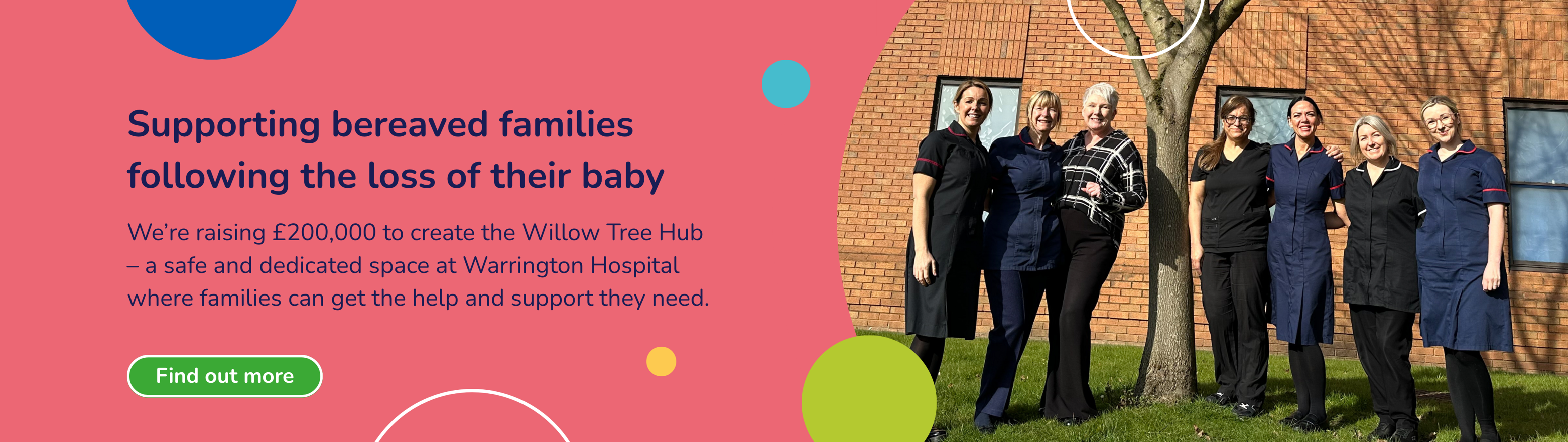 Pink background with a photo of staff near a tree at Warrington Hospital. Text says 'Supporting bereaved families following the loss of their baby. We’re raising £200,000 to create the Willow Tree Hub – a safe and dedicated space at Warrington Hospital where families can get the help and support they need.' Green box which says 'Find out more'.